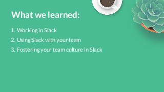 What we learned:1. Working in Slack2. Using Slack with your team3. Fostering your team culture in Slack 
